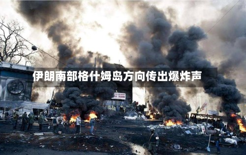 伊朗南部格什姆岛方向传出爆炸声